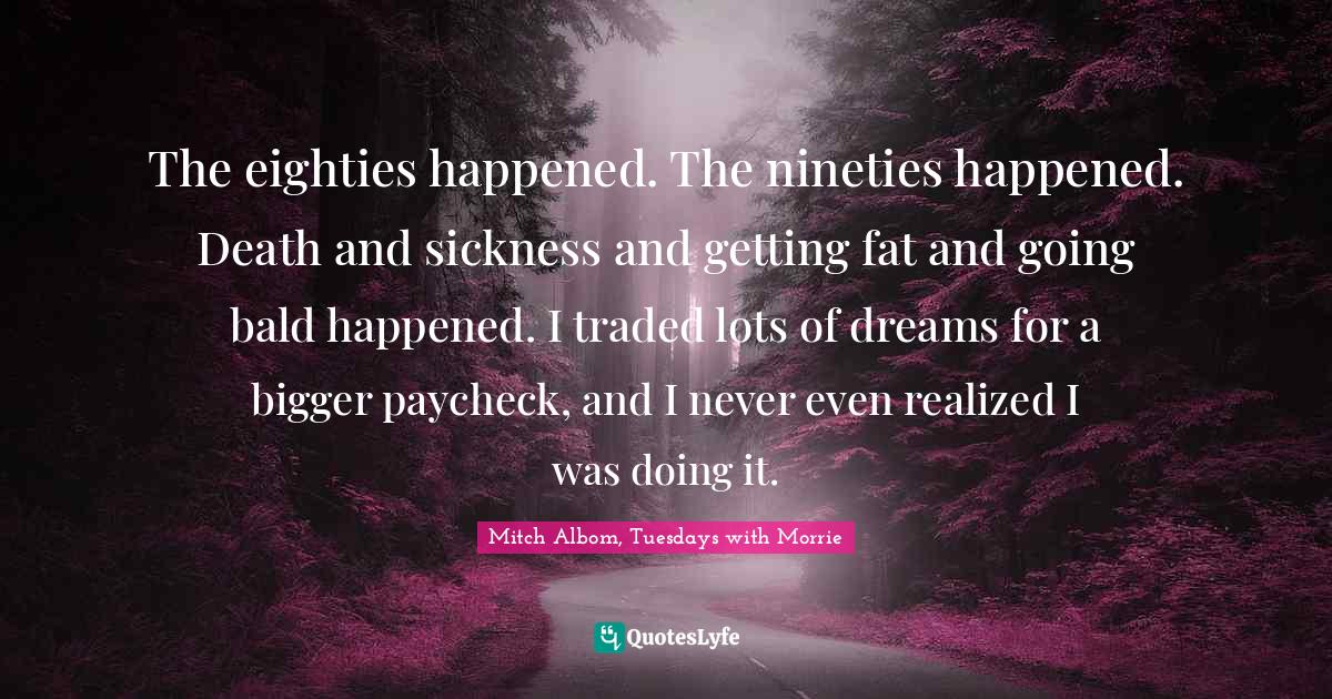 The eighties happened. The nineties happened. Death and sickness and getting fat and going bald happened. I traded lots of dreams for a bigger paycheck, and I never even realized I was doing it.