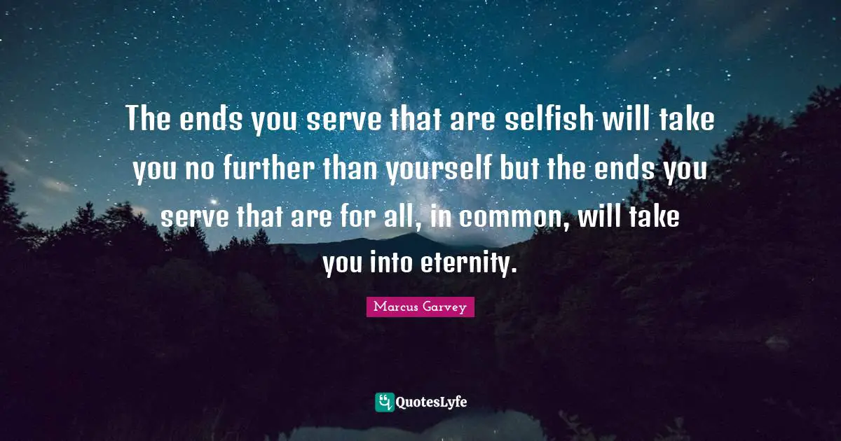 Marcus Garvey Quotes: "The ends you serve that are selfish will take you no further than yourself but the ends you serve that are for all, in common, will take you into eternity."