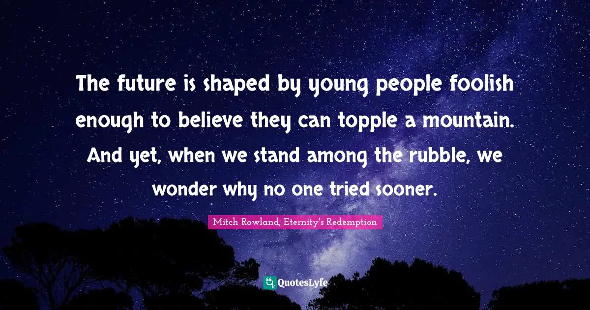 The future is shaped by young people foolish enough to believe they can topple a mountain. And yet, when we stand among the rubble, we wonder why no one tried sooner.
