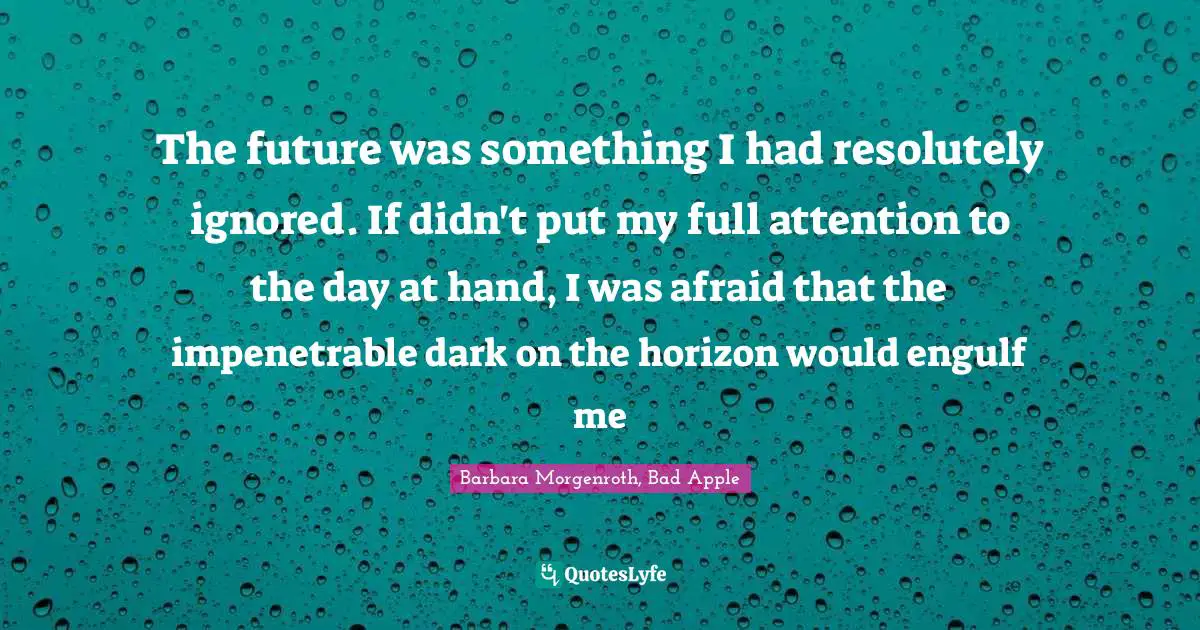 The future was something I had resolutely ignored. If didn't put my full attention to the day at hand, I was afraid that the impenetrable dark on the horizon would engulf me