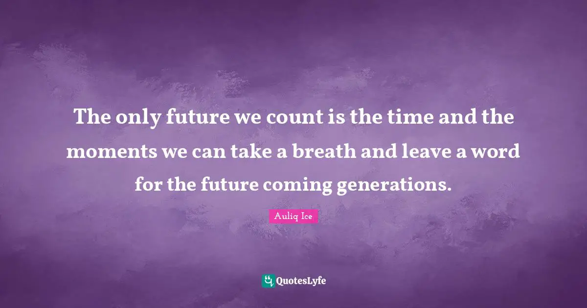The only future we count is the time and the moments we can take a breath and leave a word for the future coming generations.