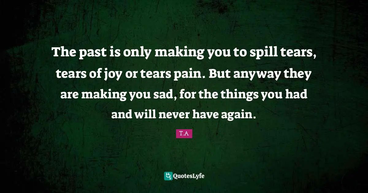 The past is only making you to spill tears, tears of joy or tears pain. But anyway they are making you sad, for the things you had and will never have again.