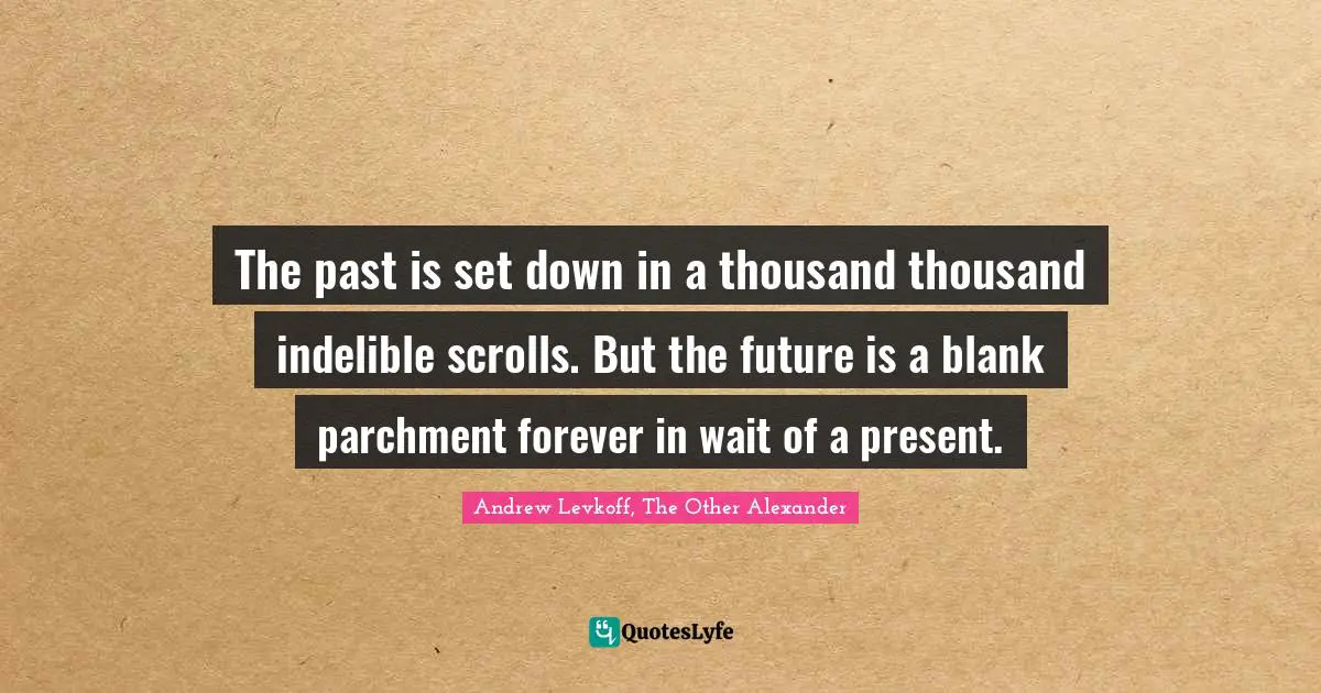 The past is set down in a thousand thousand indelible scrolls. But the future is a blank parchment forever in wait of a present.