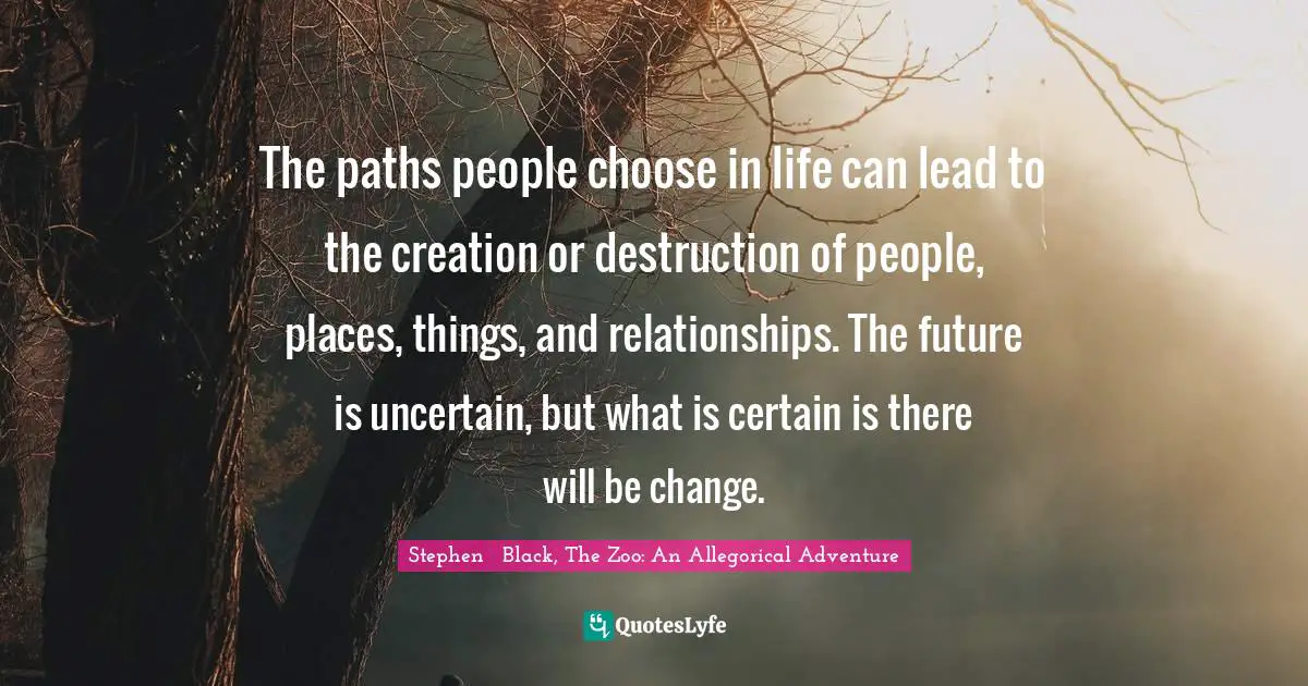 The paths people choose in life can lead to the creation or destruction of people, places, things, and relationships. The future is uncertain, but what is certain is there will be change.