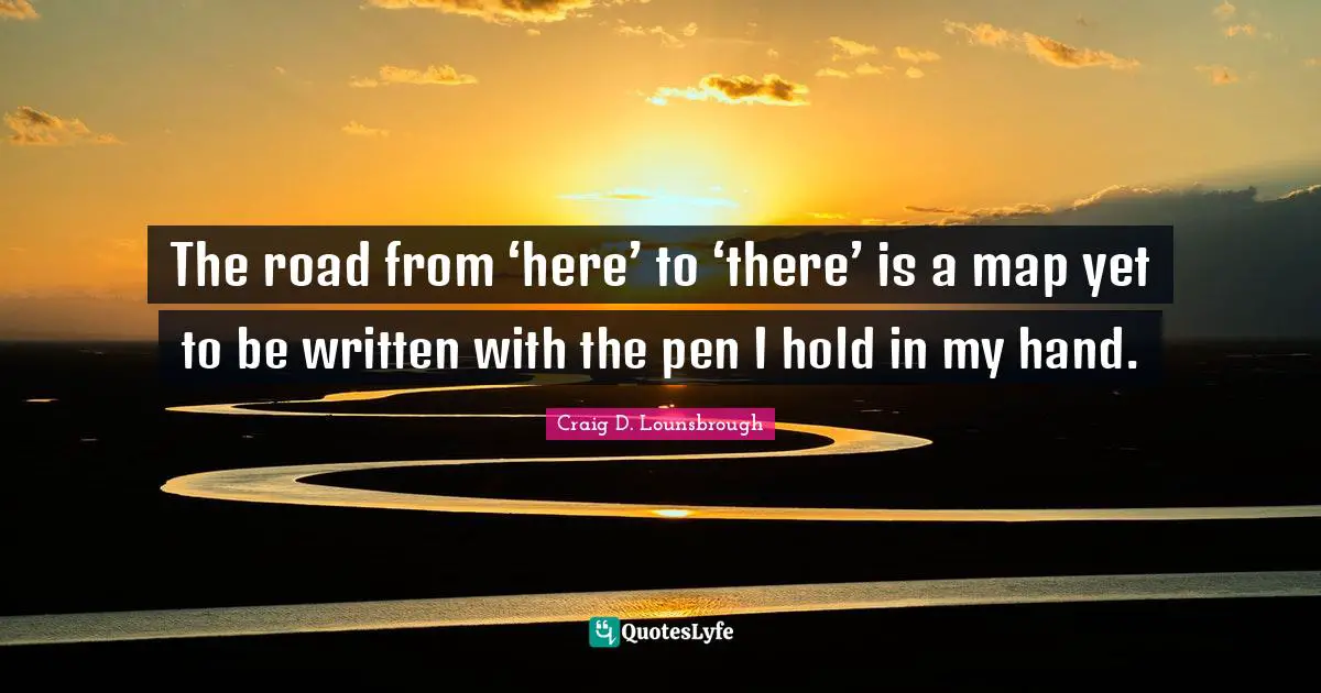 The road from ‘here’ to ‘there’ is a map yet to be written with the pen I hold in my hand.