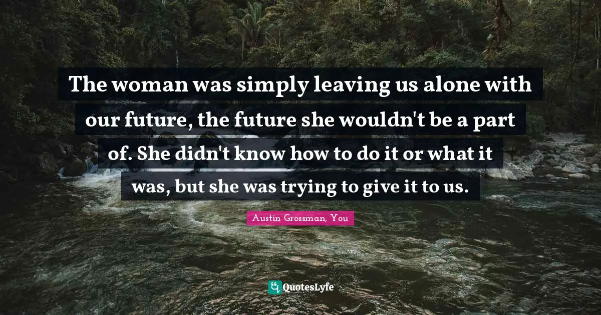 The woman was simply leaving us alone with our future, the future she wouldn't be a part of. She didn't know how to do it or what it was, but she was trying to give it to us.
