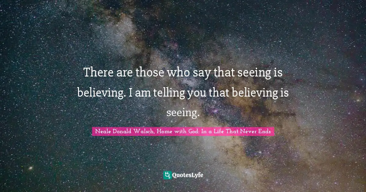 There are those who say that seeing is believing. I am telling you that believing is seeing.