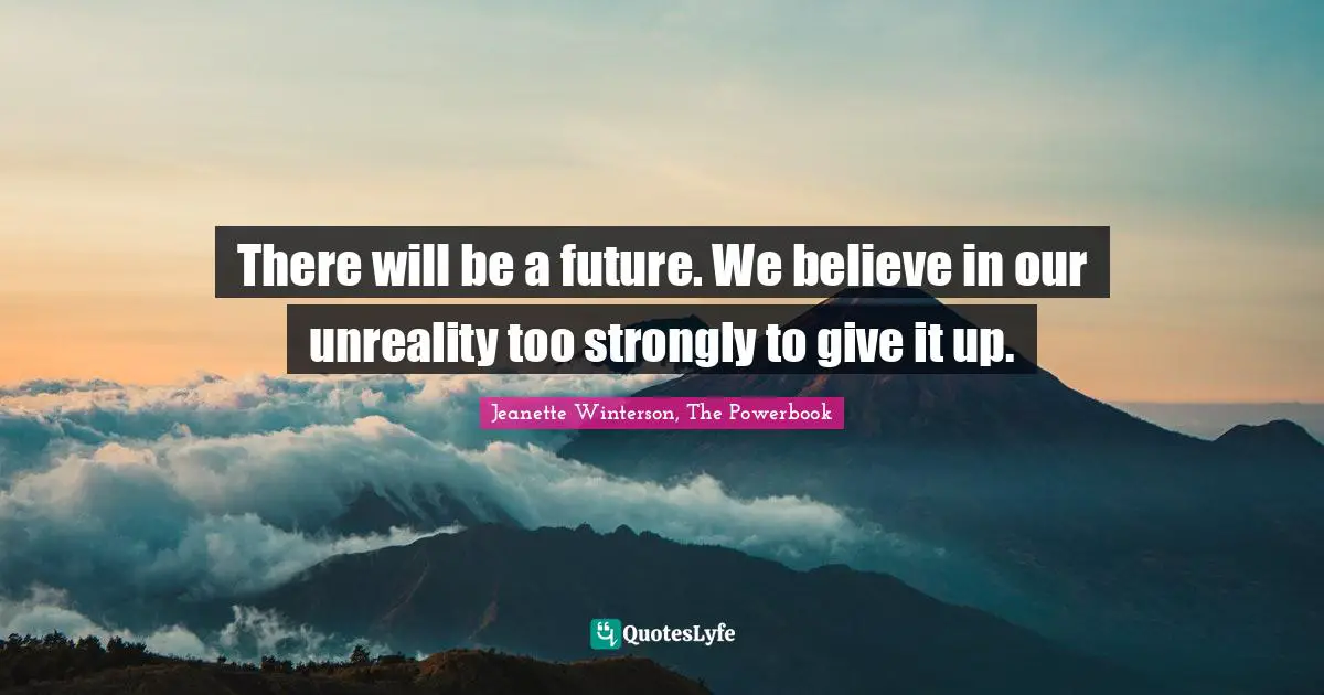 There will be a future. We believe in our unreality too strongly to give it up.