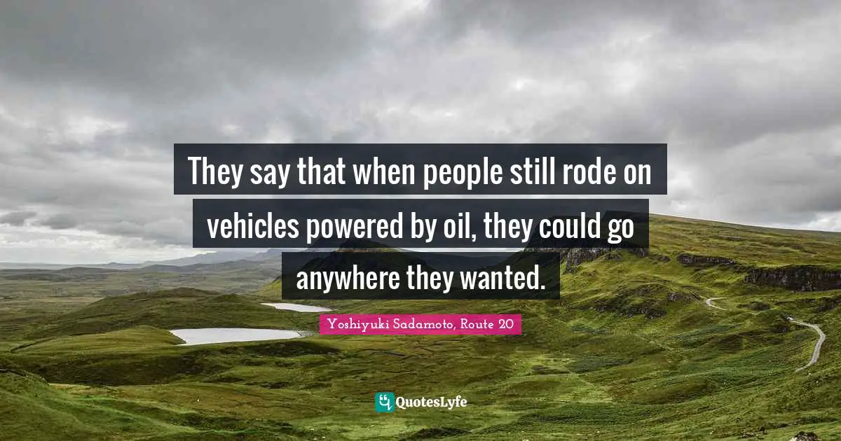 They say that when people still rode on vehicles powered by oil, they could go anywhere they wanted.