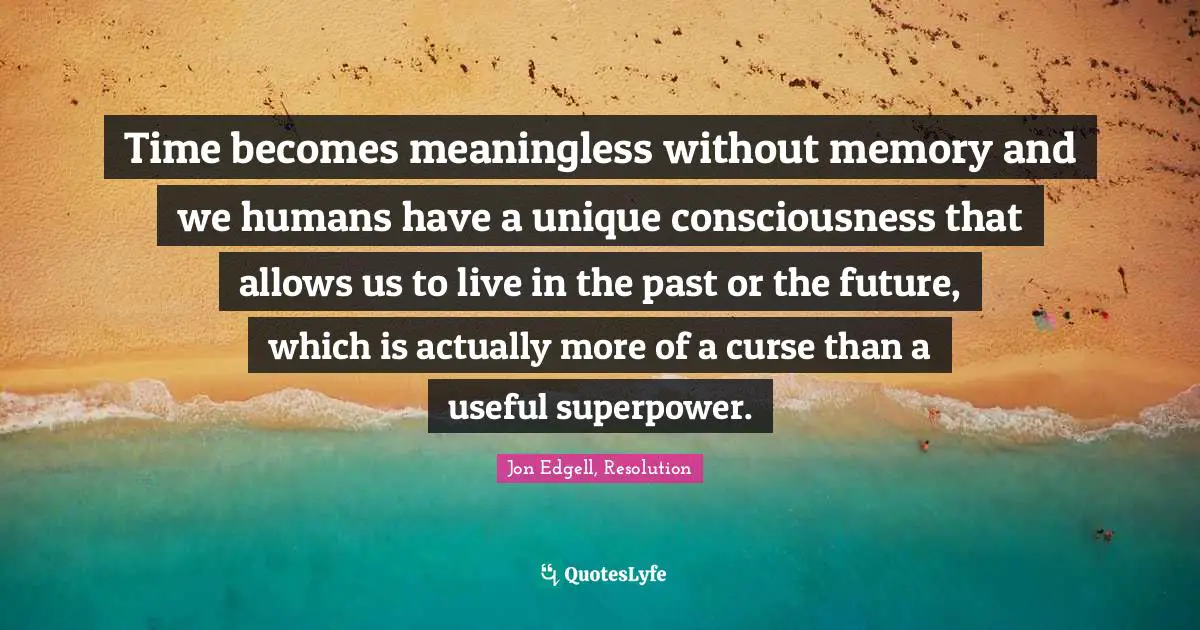 Time becomes meaningless without memory and we humans have a unique consciousness that allows us to live in the past or the future, which is actually more of a curse than a useful superpower.