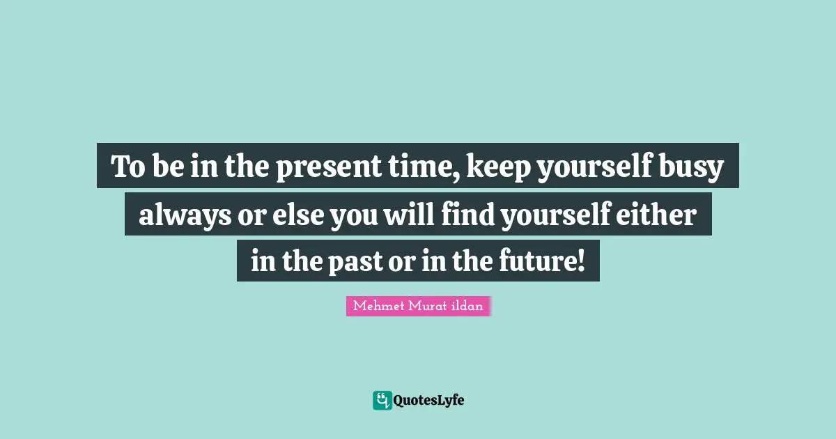 To be in the present time, keep yourself busy always or else you will find yourself either in the past or in the future!