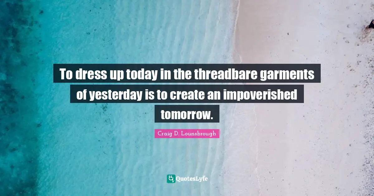 To dress up today in the threadbare garments of yesterday is to create an impoverished tomorrow.
