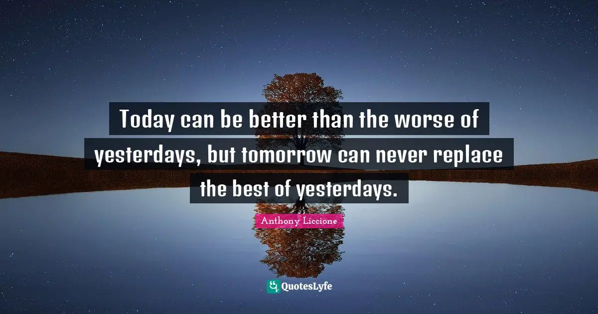 Today can be better than the worse of yesterdays, but tomorrow can never replace the best of yesterdays.