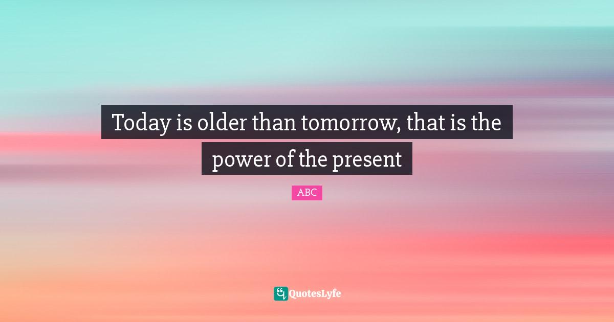 ABC Quotes: "Today is older than tomorrow, that is the power of the present"