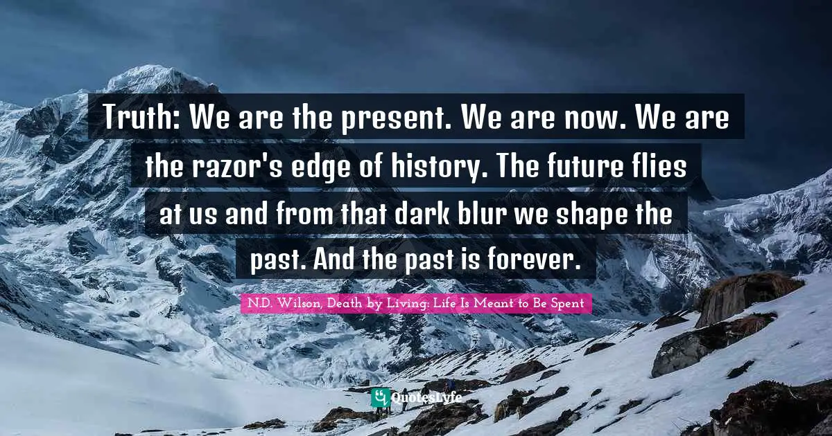 Truth: We are the present. We are now. We are the razor's edge of history. The future flies at us and from that dark blur we shape the past. And the past is forever.