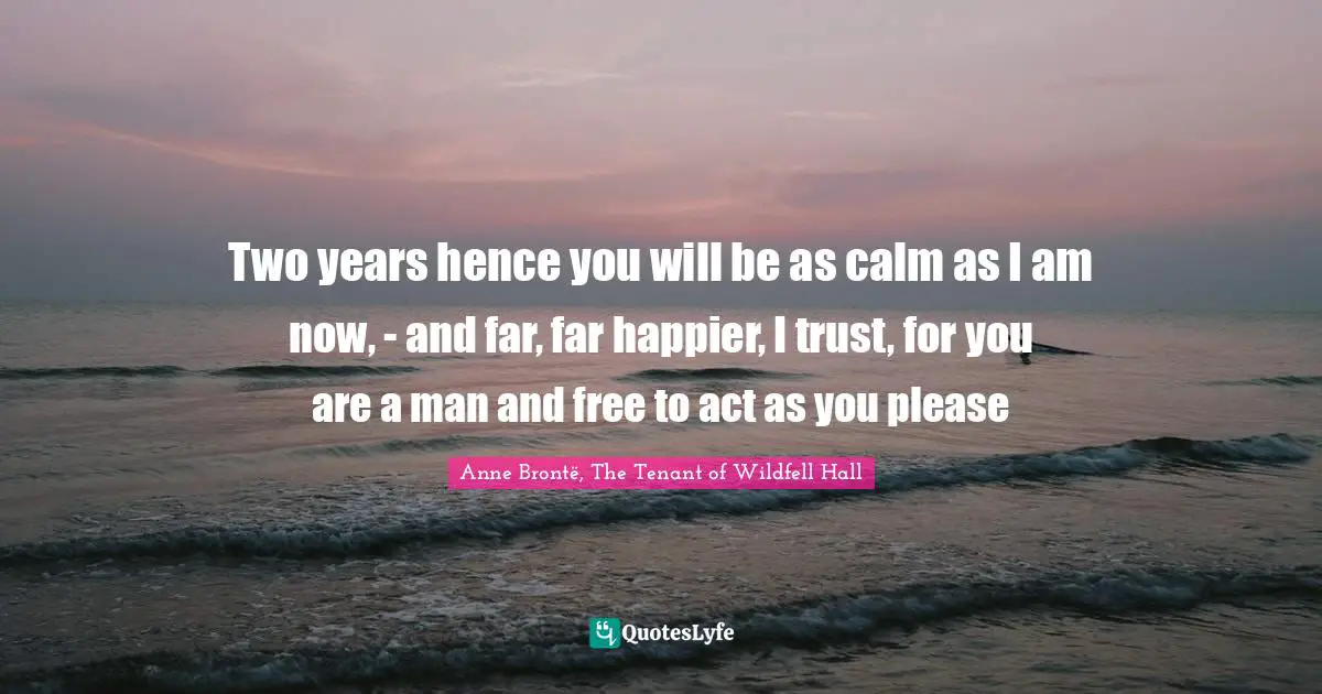 Two years hence you will be as calm as I am now, - and far, far happier, I trust, for you are a man and free to act as you please