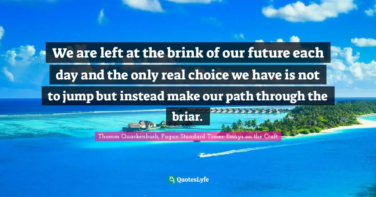 We are left at the brink of our future each day and the only real choice we have is not to jump but instead make our path through the briar.