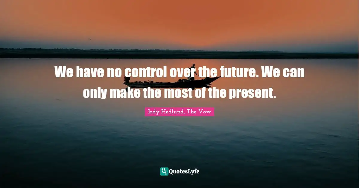 We have no control over the future. We can only make the most of the present.
