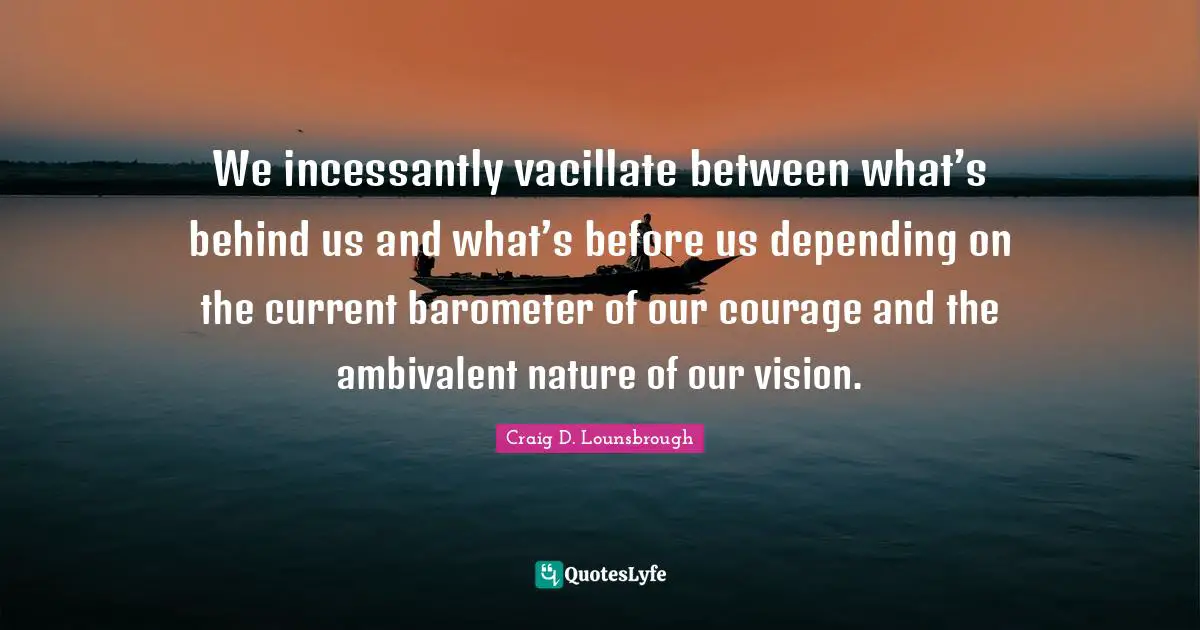 We incessantly vacillate between what’s behind us and what’s before us depending on the current barometer of our courage and the ambivalent nature of our vision.
