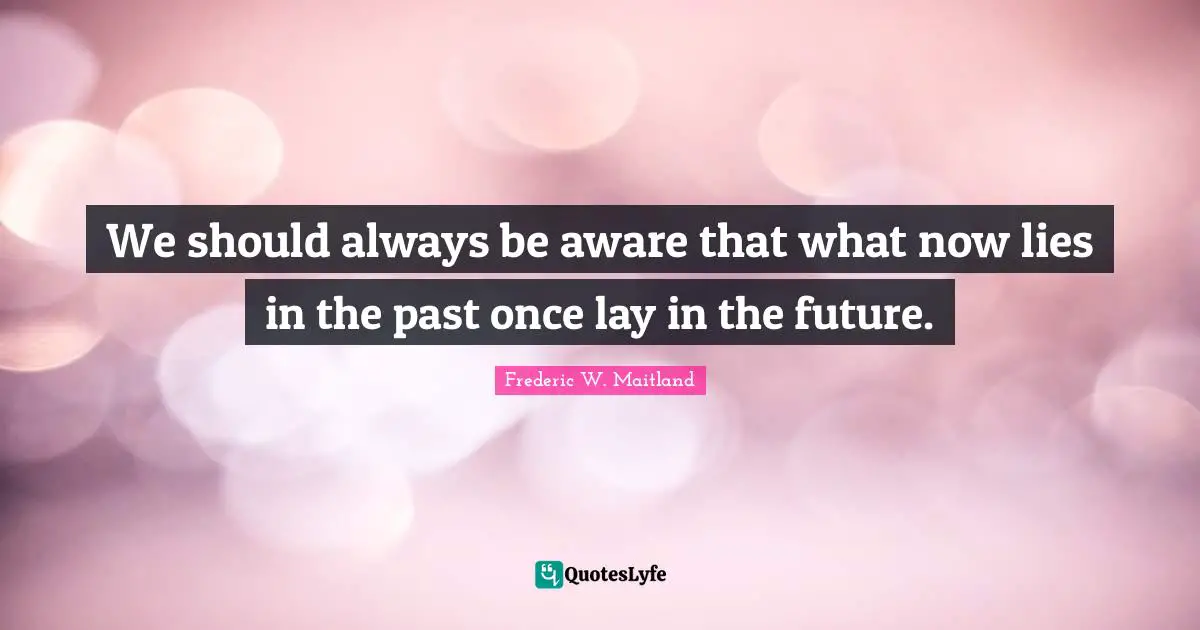 Historian Quotes: "We should always be aware that what now lies in the past once lay in the future."