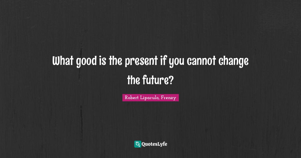 What good is the present if you cannot change the future?