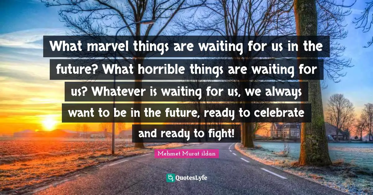 What marvel things are waiting for us in the future? What horrible things are waiting for us? Whatever is waiting for us, we always want to be in the future, ready to celebrate and ready to fight!