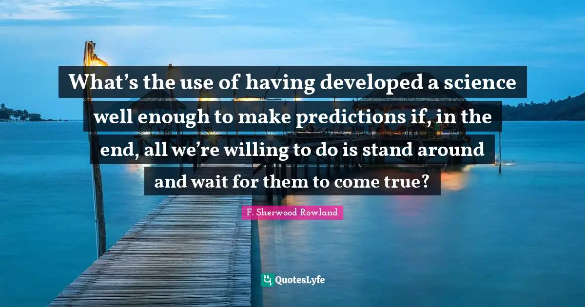 What’s the use of having developed a science well enough to make predictions if, in the end, all we’re willing to do is stand around and wait for them to come true?