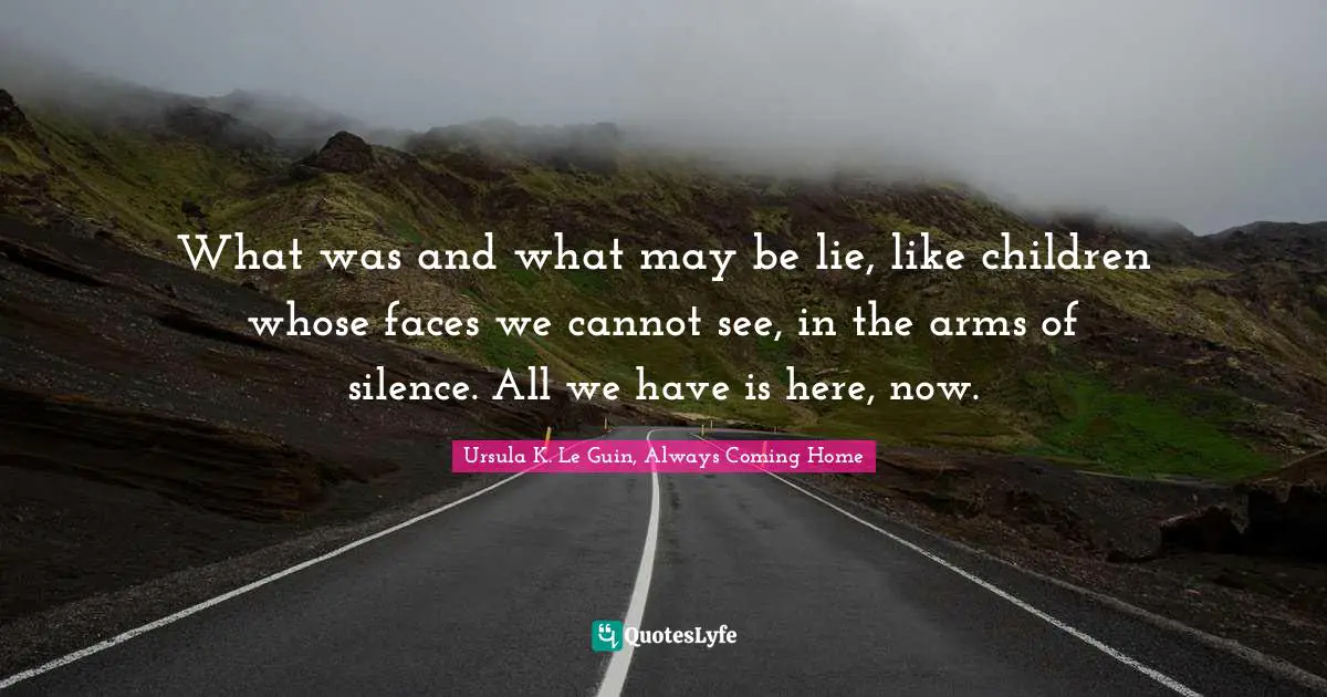 What was and what may be lie, like children whose faces we cannot see, in the arms of silence. All we have is here, now.