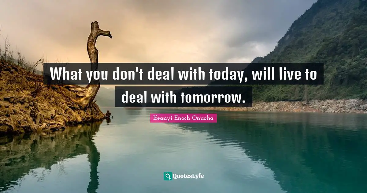 What you don't deal with today, will live to deal with tomorrow.
