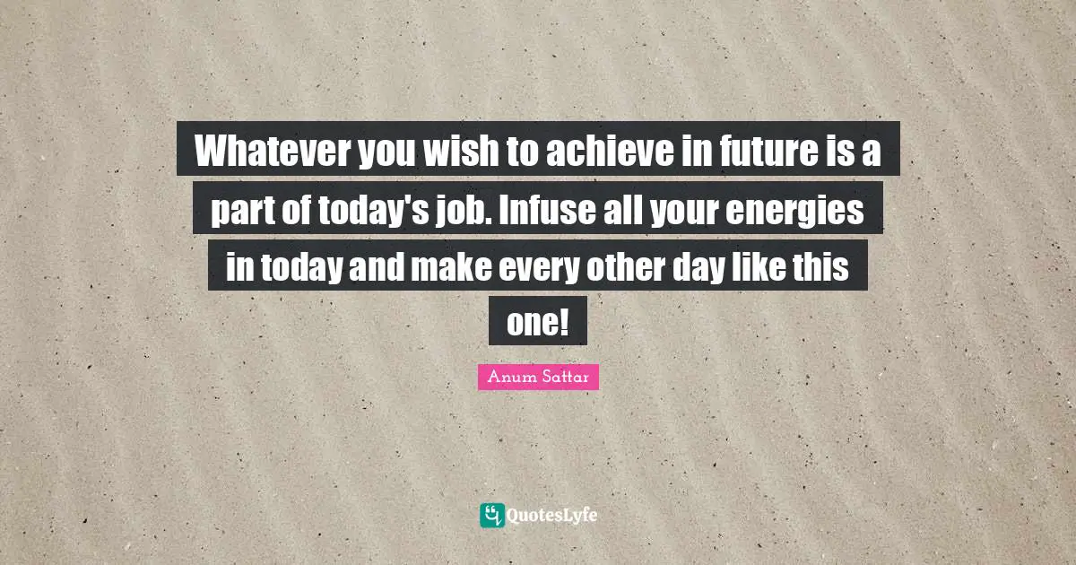 Whatever you wish to achieve in future is a part of today's job. Infuse all your energies in today and make every other day like this one!