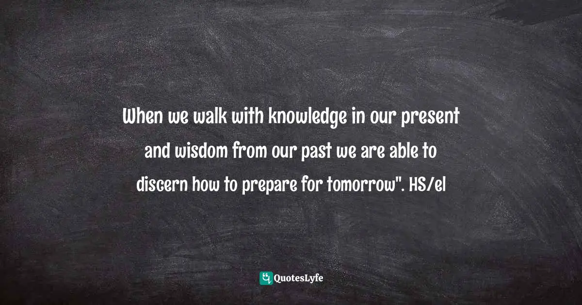 When we walk with knowledge in our present and wisdom from our past we are able to discern how to prepare for tomorrow". HS/el
