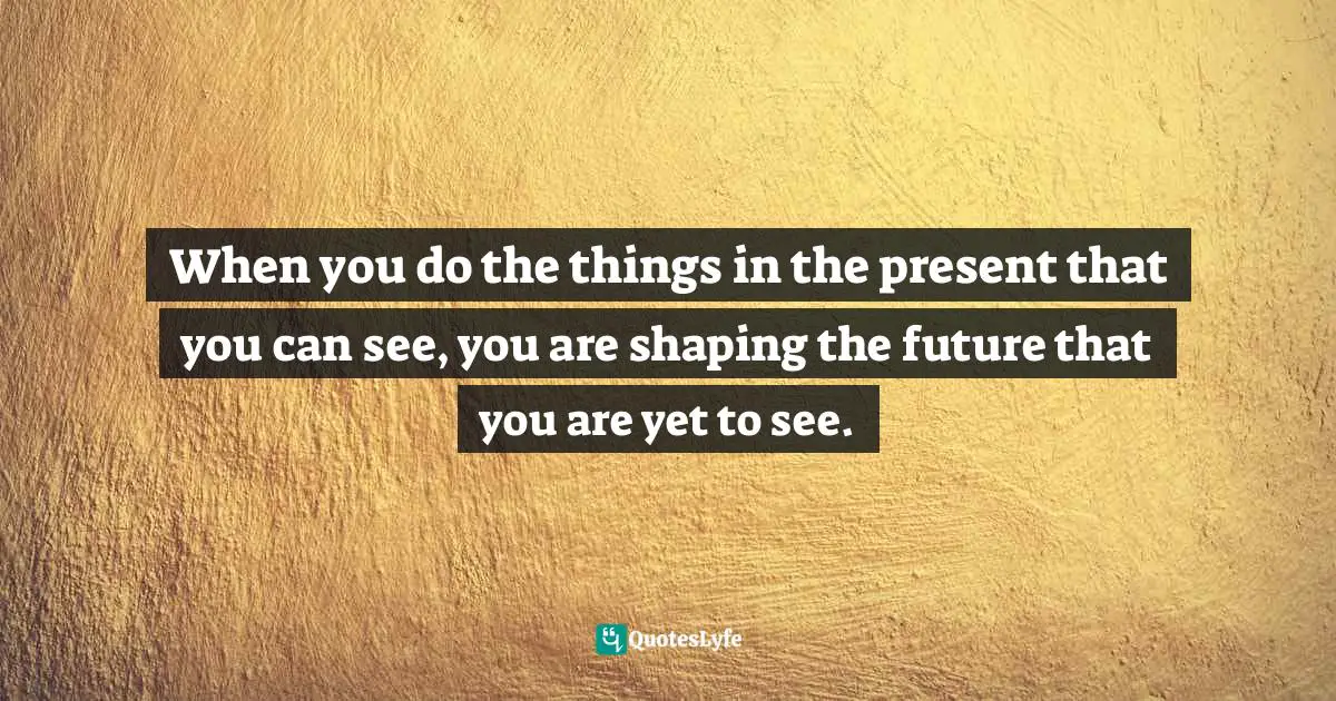 Idowu Koyenikan, Wealth For All: Living A Life Of Success At The Edge Of Your Ability Quotes: "When you do the things in the present that you can see, you are shaping the future that you are yet to see."