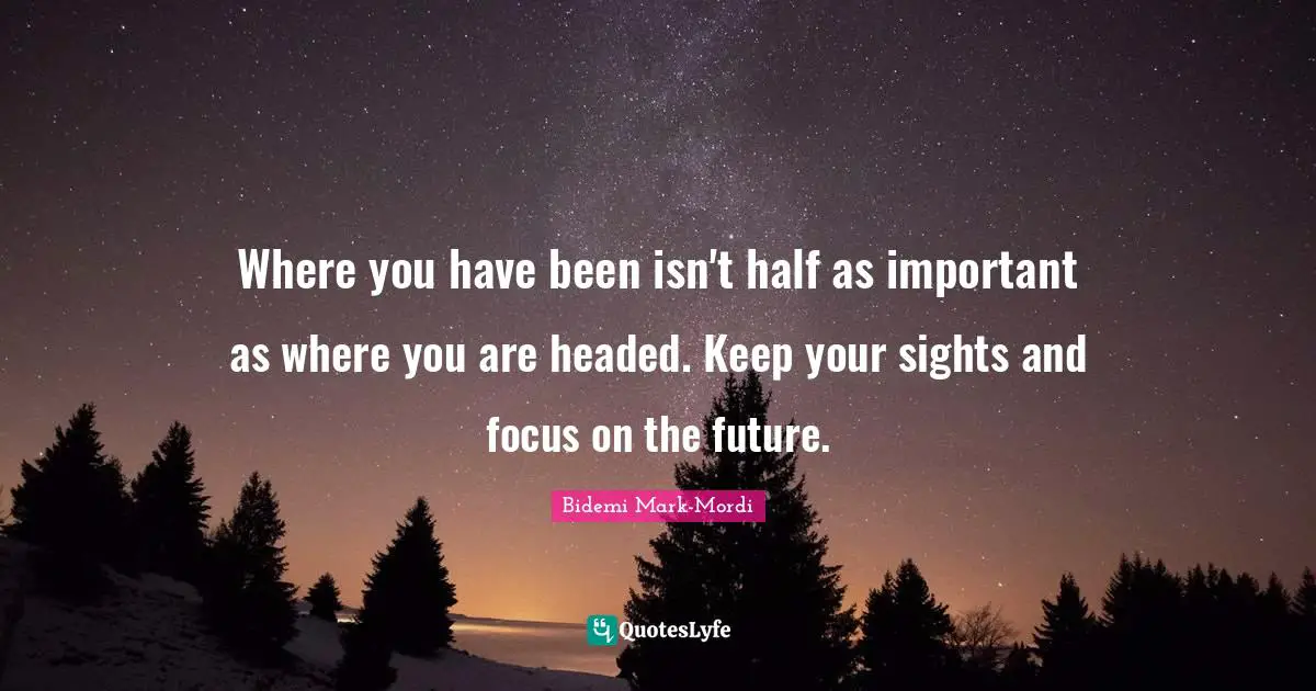Where you have been isn't half as important as where you are headed. Keep your sights and focus on the future.
