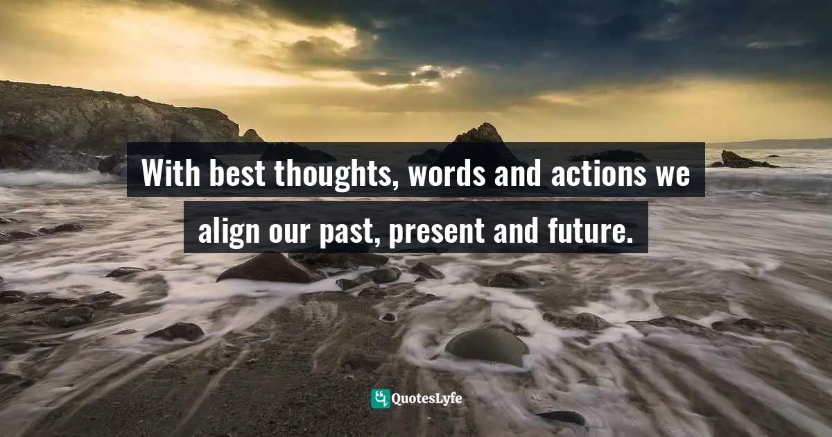 With best thoughts, words and actions we align our past, present and future.