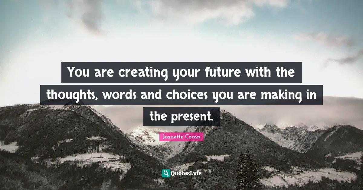 You are creating your future with the thoughts, words and choices you are making in the present.