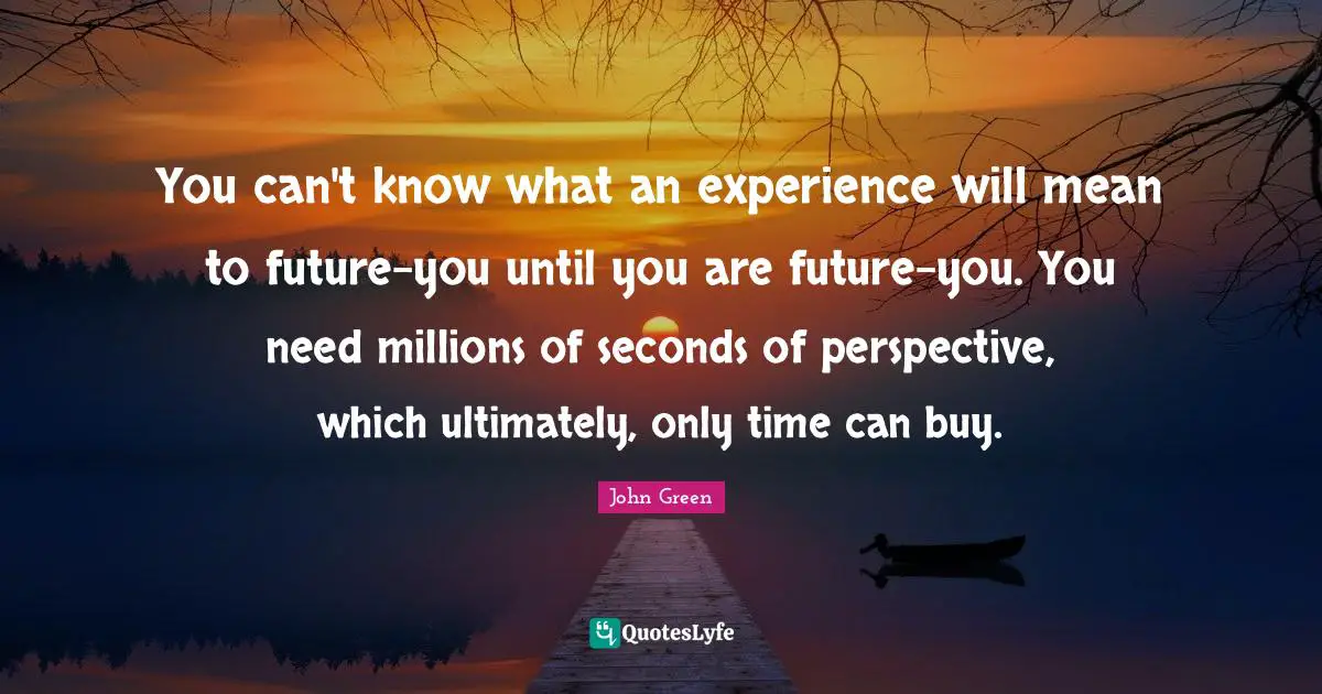 You can't know what an experience will mean to future-you until you are future-you. You need millions of seconds of perspective, which ultimately, only time can buy.