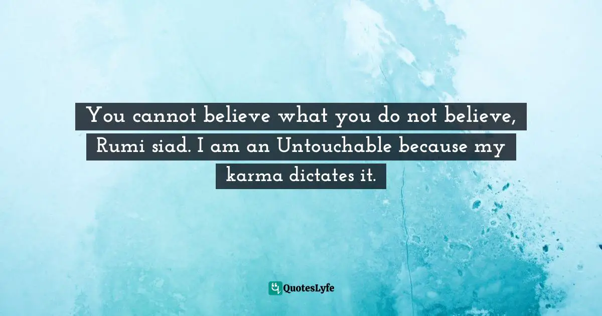 You cannot believe what you do not believe, Rumi siad. I am an Untouchable because my karma dictates it.