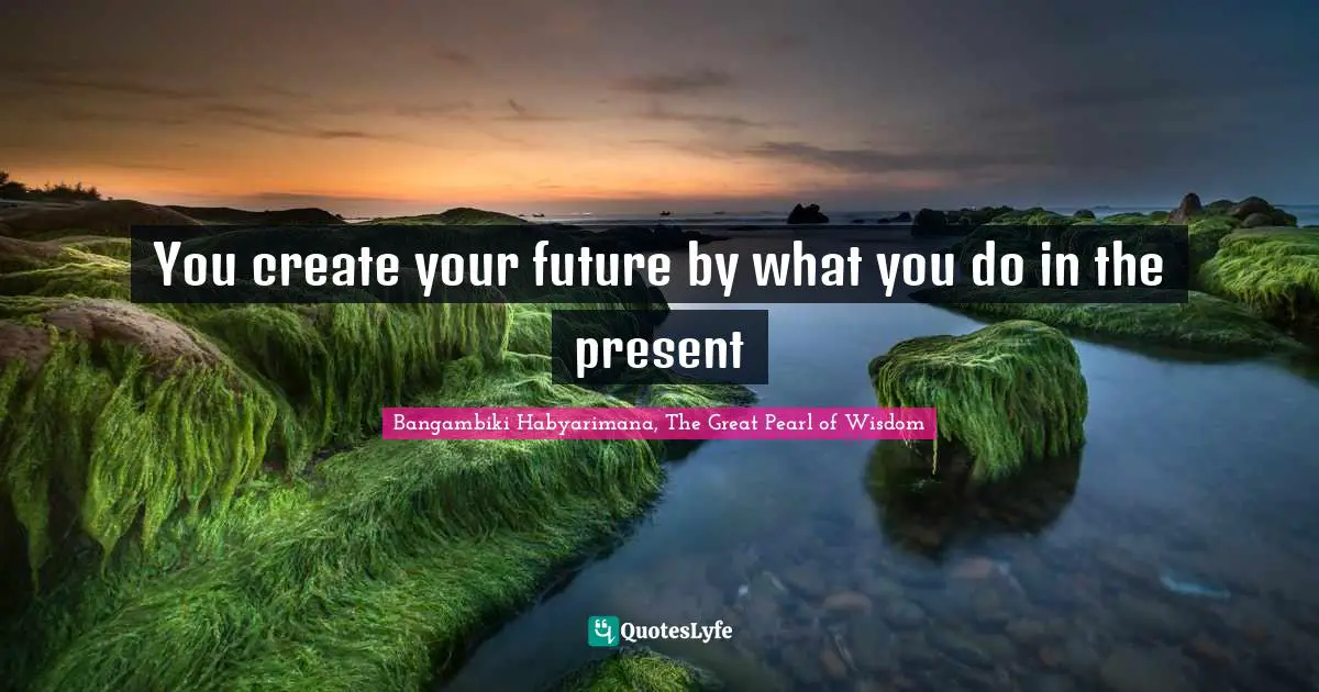 You create your future by what you do in the present