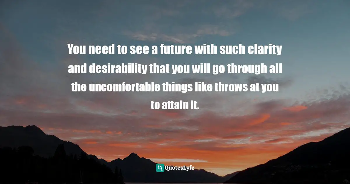 You need to see a future with such clarity and desirability that you will go through all the uncomfortable things like throws at you to attain it.
