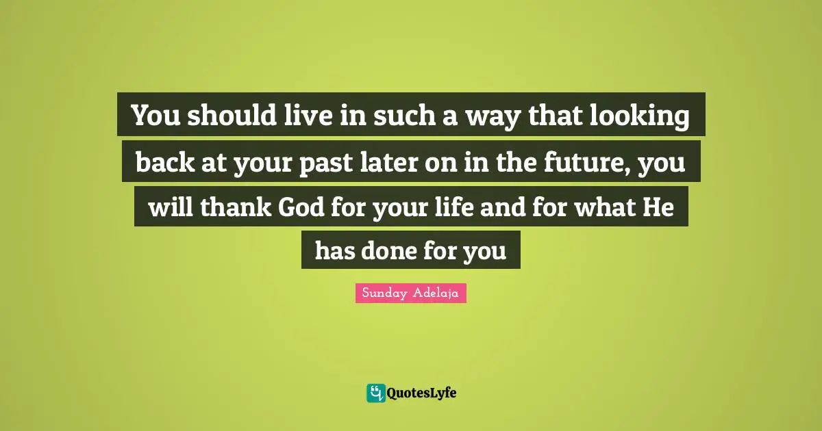 You should live in such a way that looking back at your past later on in the future, you will thank God for your life and for what He has done for you