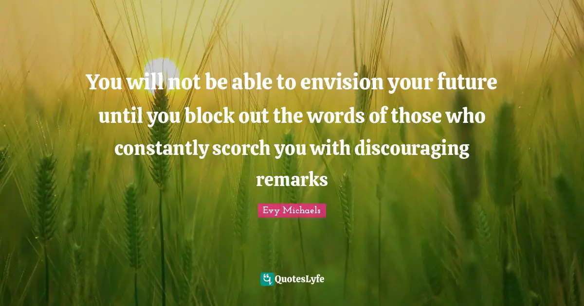 You will not be able to envision your future until you block out the words of those who constantly scorch you with discouraging remarks