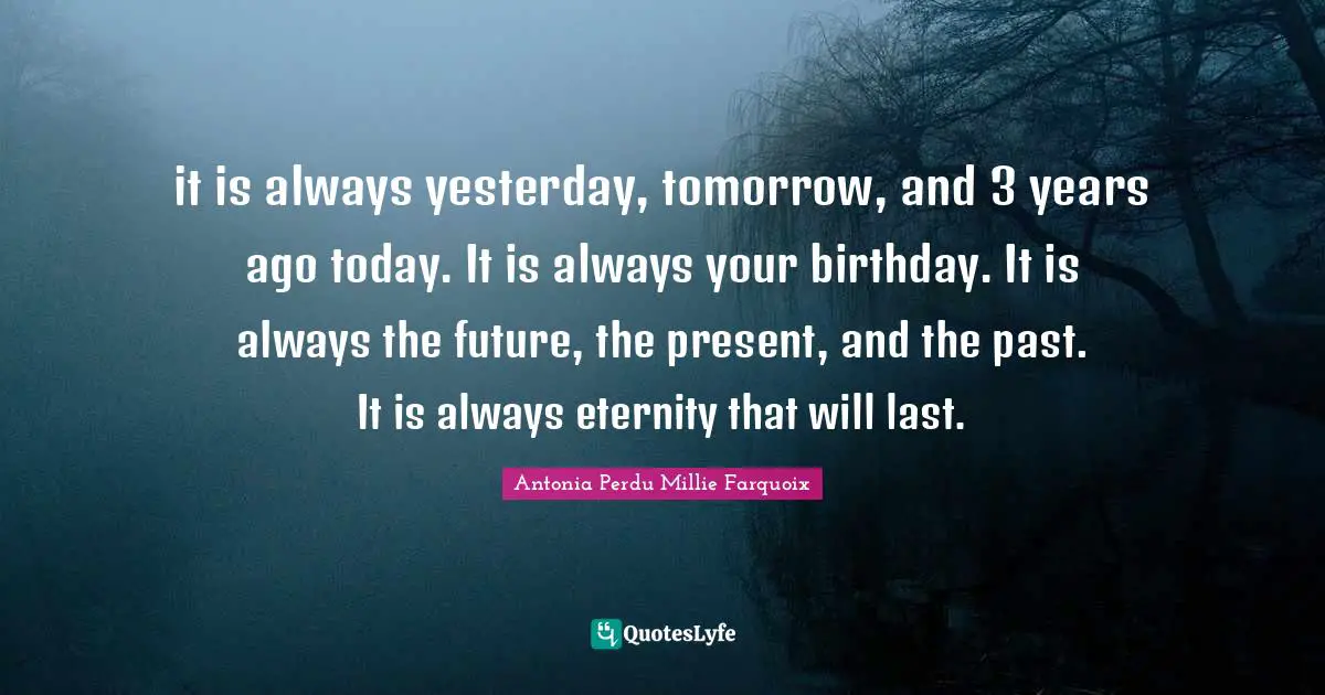 it is always yesterday, tomorrow, and 3 years ago today. It is always your birthday. It is always the future, the present, and the past. It is always eternity that will last.