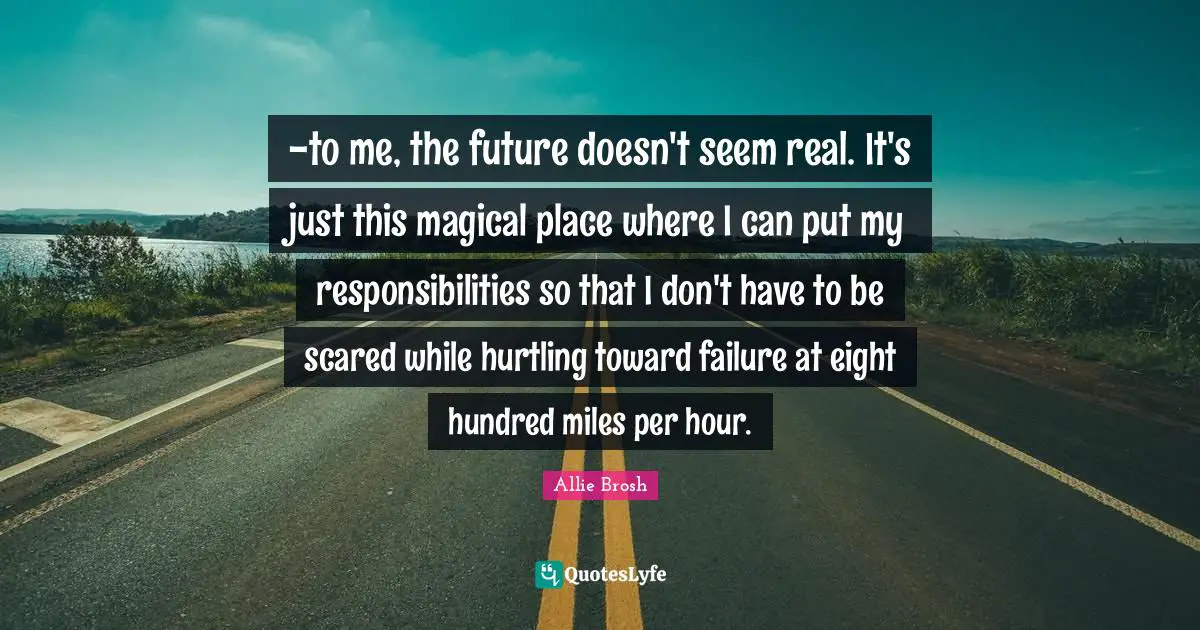 -to me, the future doesn't seem real. It's just this magical place where I can put my responsibilities so that I don't have to be scared while hurtling toward failure at eight hundred miles per hour.