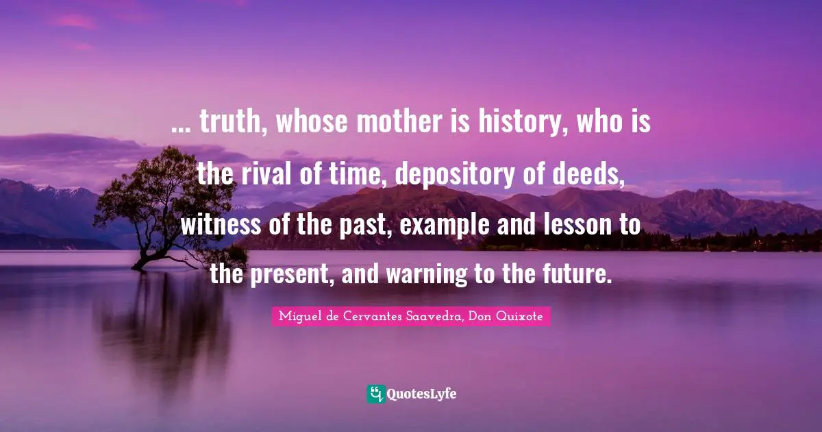 ... truth, whose mother is history, who is the rival of time, depository of deeds, witness of the past, example and lesson to the present, and warning to the future.