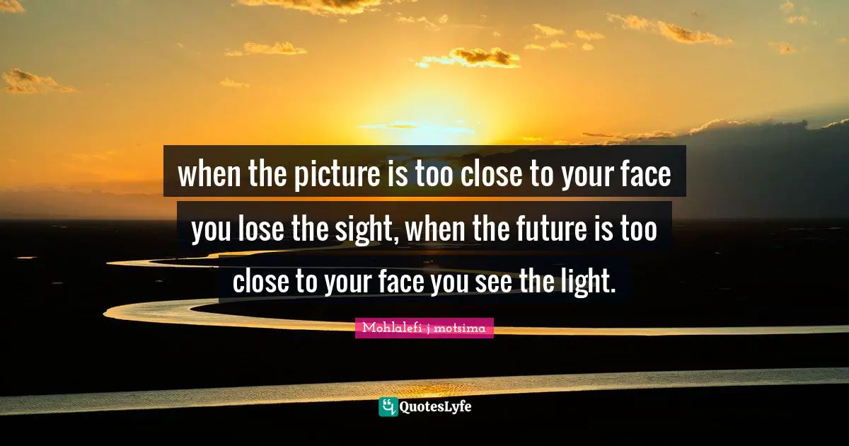 when the picture is too close to your face you lose the sight, when the future is too close to your face you see the light.