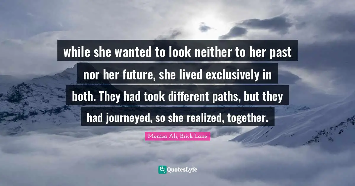 while she wanted to look neither to her past nor her future, she lived exclusively in both. They had took different paths, but they had journeyed, so she realized, together.
