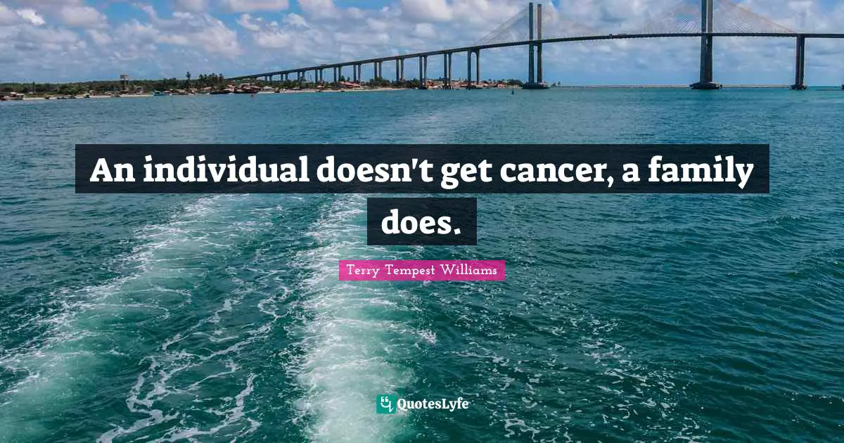 An individual doesn't get cancer, a family does.