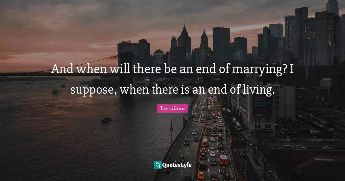 And when will there be an end of marrying? I suppose, when there is an end of living.