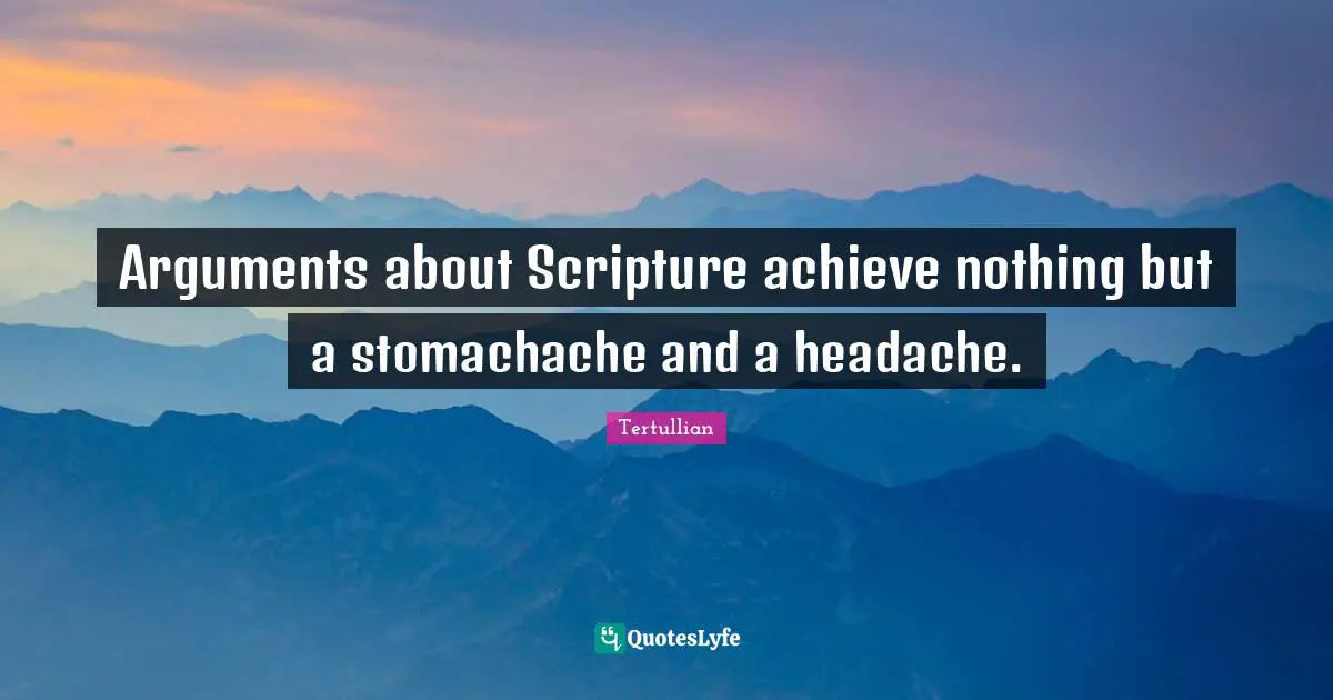 Arguments about Scripture achieve nothing but a stomachache and a headache.