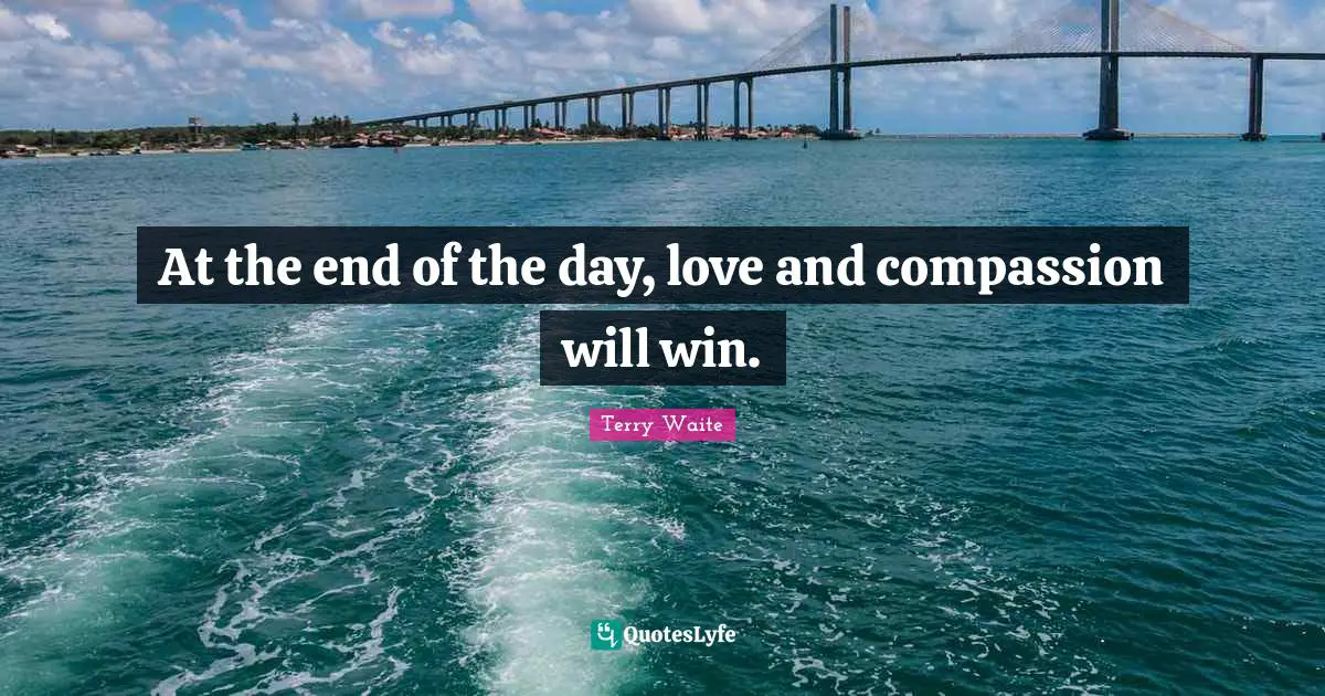 At the end of the day, love and compassion will win.
